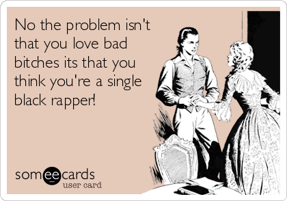 No the problem isn't
that you love bad
bitches its that you
think you're a single
black rapper!