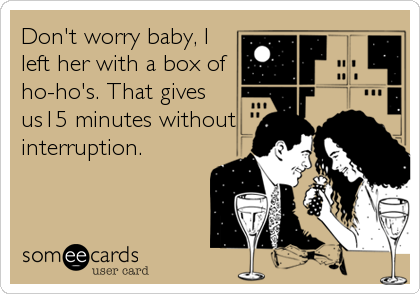 Don't worry baby, I
left her with a box of
ho-ho's. That gives
us15 minutes without
interruption.