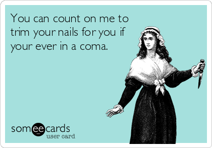 You can count on me to
trim your nails for you if
your ever in a coma.
