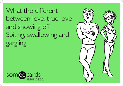 What the different
between love, true love
and showing off 
Spiting, swallowing and
gargling