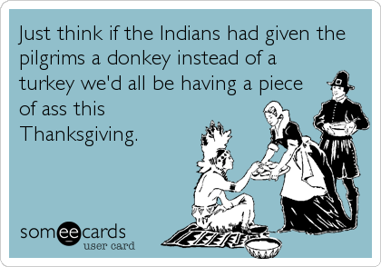 Just think if the Indians had given the
pilgrims a donkey instead of a
turkey we'd all be having a piece
of ass this
Thanksgiving.