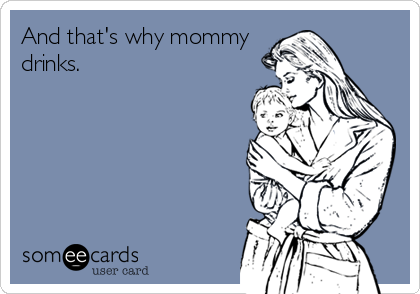 And that's why mommy
drinks.