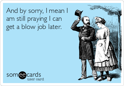 And by sorry, I mean I
am still praying I can
get a blow job later.