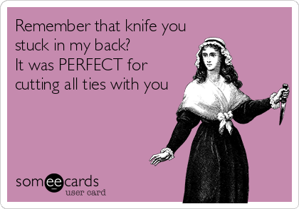 Remember that knife you
stuck in my back?
It was PERFECT for
cutting all ties with you