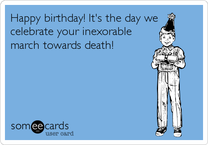 Happy birthday! It's the day we
celebrate your inexorable
march towards death!