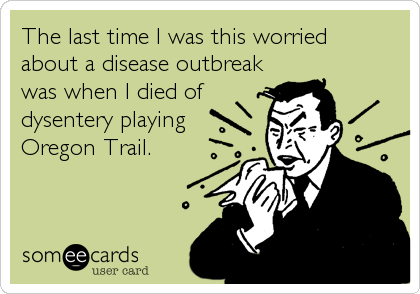 The last time I was this worried
about a disease outbreak
was when I died of
dysentery playing
Oregon Trail.