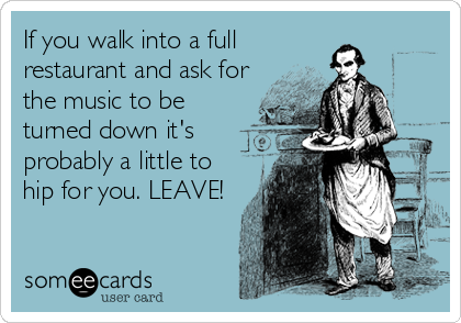 If you walk into a full
restaurant and ask for
the music to be
turned down it's
probably a little to
hip for you. LEAVE!