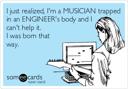 I just realized, I'm a MUSICIAN trapped
in an ENGINEER's body and I
can't help it.
I was born that
way.