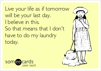 Live your life as if tomorrow
will be your last day.            
I believe in this.                
So that means that I don't
have to do my laundry
today.