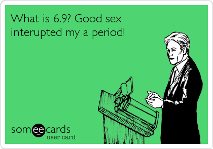 What is 6.9? Good sex
interupted my a period!
