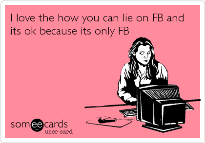 I love the how you can lie on FB and
its ok because its only FB