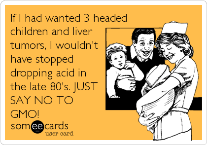 If I had wanted 3 headed
children and liver
tumors, I wouldn't
have stopped
dropping acid in
the late 80's. JUST
SAY NO TO
GMO!