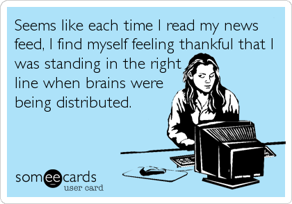 Seems like each time I read my news
feed, I find myself feeling thankful that I
was standing in the right
line when brains were
being distributed.