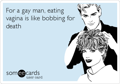For a gay man, eating
vagina is like bobbing for
death