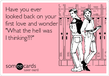 Have you ever
looked back on your
first love and wonder
"What the hell was
I thinking???"