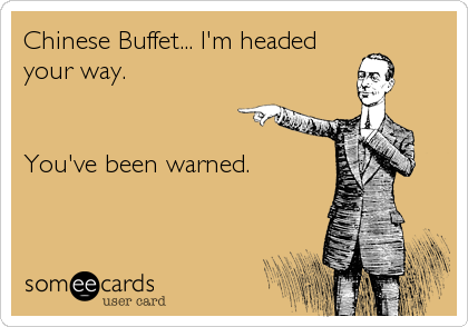 Chinese Buffet... I'm headed
your way.


You've been warned.