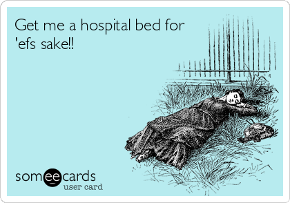 Get me a hospital bed for
'efs sake!!