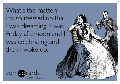What’s the matter?
I’m so messed up that
I was dreaming it was
Friday afternoon and I
was celebrating and
then I woke up.