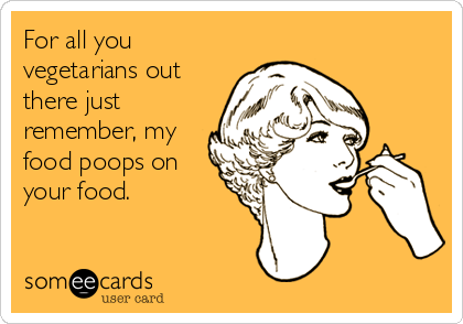 For all you
vegetarians out
there just
remember, my
food poops on
your food.
