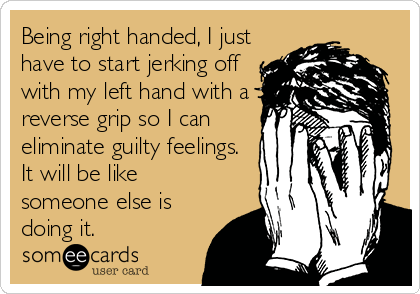 Being right handed, I just
have to start jerking off
with my left hand with a
reverse grip so I can
eliminate guilty feelings.
It will be like
someone else is
doing it.