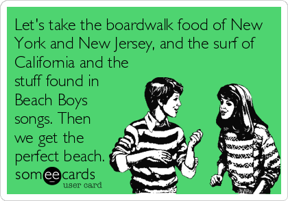 Let's take the boardwalk food of New
York and New Jersey, and the surf of
California and the
stuff found in
Beach Boys
songs. Then
we get the
perfect beach.
