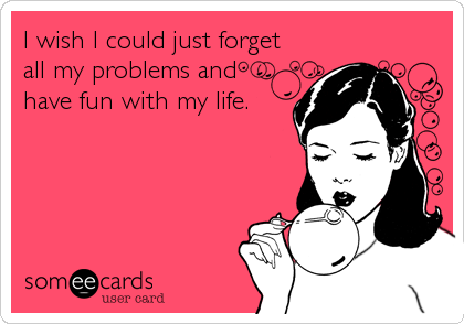 I wish I could just forget
all my problems and
have fun with my life.