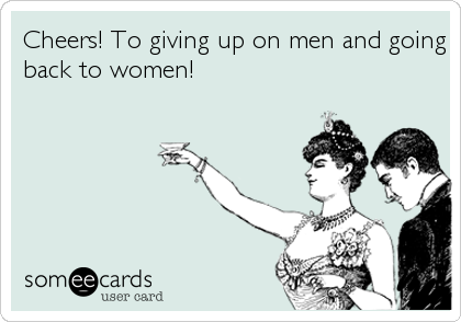 Cheers! To giving up on men and going
back to women!