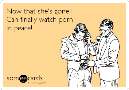 Now that she's gone I 
Can finally watch porn
in peace!