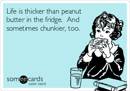 Life is thicker than peanut
butter in the fridge.  And
sometimes chunkier, too.