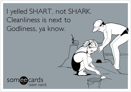 I yelled SHART, not SHARK.
Cleanliness is next to
Godliness, ya know.