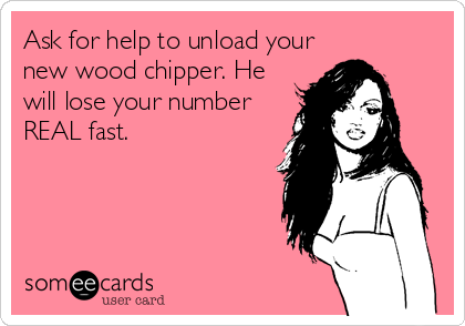 Ask for help to unload your
new wood chipper. He
will lose your number
REAL fast.