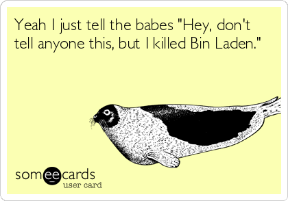 Yeah I just tell the babes "Hey, don't
tell anyone this, but I killed Bin Laden."
