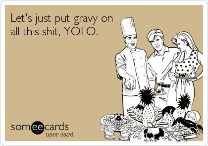 Let's just put gravy on
all this shit, YOLO.