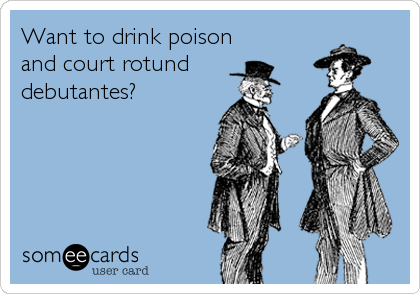 Want to drink poison
and court rotund
debutantes?
