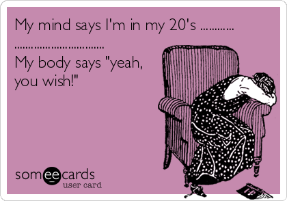 My mind says I'm in my 20's ............
................................
My body says "yeah, 
you wish!"