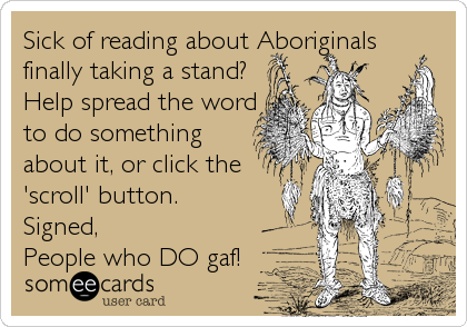 Sick of reading about Aboriginals
finally taking a stand?
Help spread the word
to do something
about it, or click the
'scroll' button.  
Signed,
People who DO gaf!