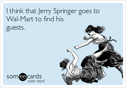 I think that Jerry Springer goes to
Wal-Mart to find his
guests.