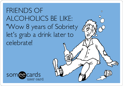 FRIENDS OF
ALCOHOLICS BE LIKE:
"Wow 8 years of Sobriety 
let's grab a drink later to
celebrate!