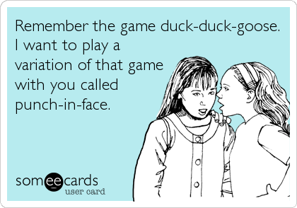 Remember the game duck-duck-goose.
I want to play a
variation of that game
with you called
punch-in-face.