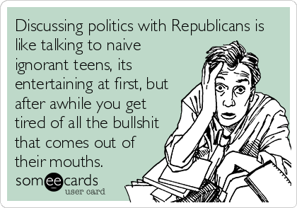 Discussing politics with Republicans is
like talking to naive
ignorant teens, its
entertaining at first, but
after awhile you get
tired of all the bullshit
that comes out of
their mouths.