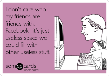 I don't care who
my friends are
friends with,
Facebook- it's just
useless space we
could fill with
other useless stuff.