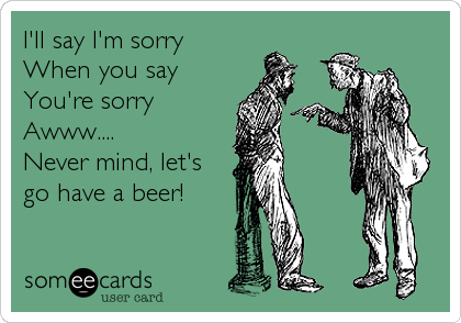 I'll say I'm sorry
When you say
You're sorry
Awww....
Never mind, let's
go have a beer!