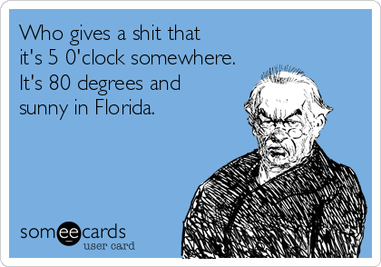 Who gives a shit that
it's 5 0'clock somewhere.
It's 80 degrees and
sunny in Florida.