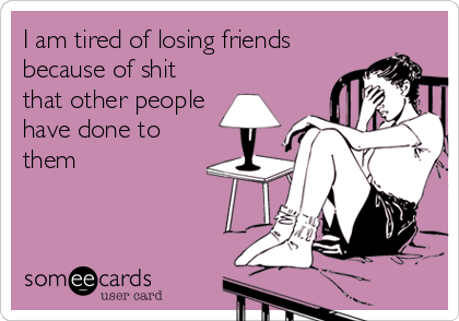 I am tired of losing friends
because of shit
that other people
have done to
them