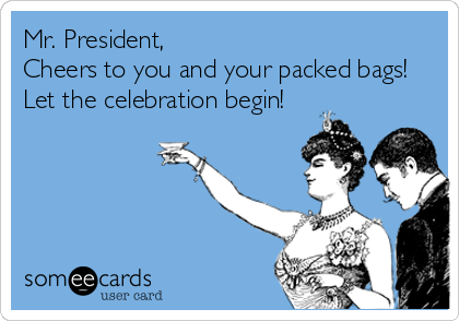 Mr. President, 
Cheers to you and your packed bags! 
Let the celebration begin!