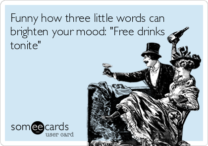 Funny how three little words can
brighten your mood: "Free drinks
tonite"