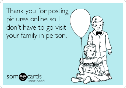 Thank you for posting
pictures online so I
don't have to go visit
your family in person.