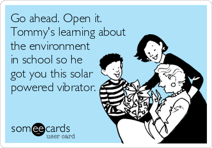 Go ahead. Open it. 
Tommy's learning about
the environment
in school so he
got you this solar
powered vibrator.