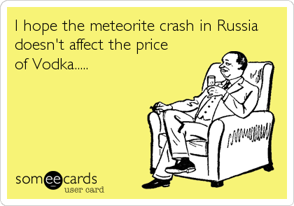 I hope the meteorite crash in Russia
doesn't affect the price       
of Vodka.....