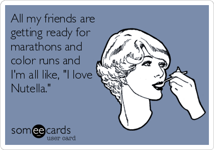 All my friends are
getting ready for
marathons and
color runs and
I'm all like, "I love
Nutella."